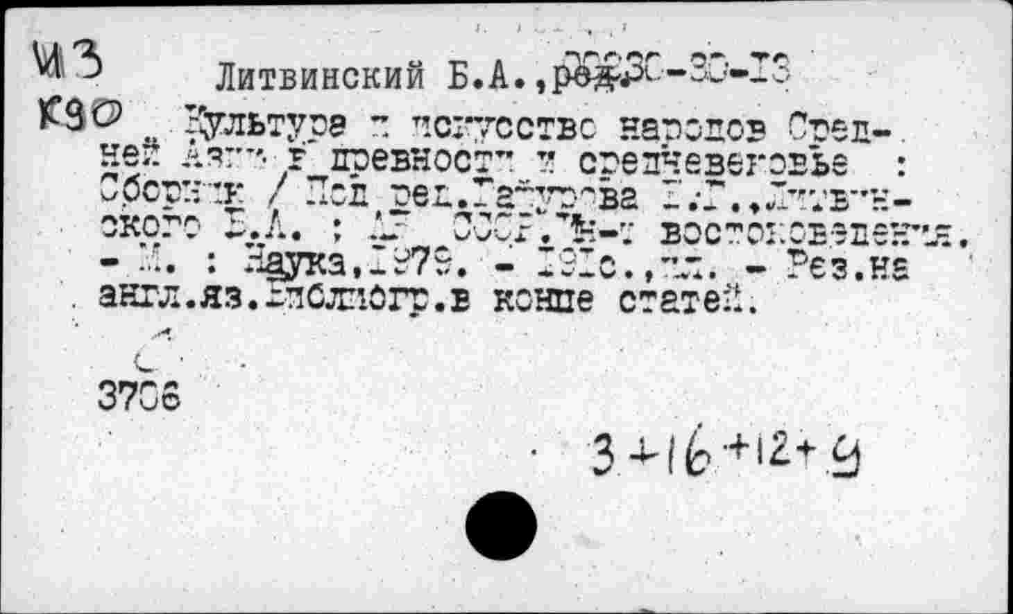 ﻿W3 K93> Up?
Литвинский Б.A. .рй&ЗС-30-13
Бультурэ 7 искусство народов Сред-.
Аят”*- г древност” и средневековье :
.л-’к / Пел оед.Гайурова
окого ~.А. ; .V ОСОБ.’5-:-;' вос^оковэден
- И. : Наука.“Б79. - ’31с.,”л. - Рез.на
. англ.яз.йСлпогр.в конце статей..
3706